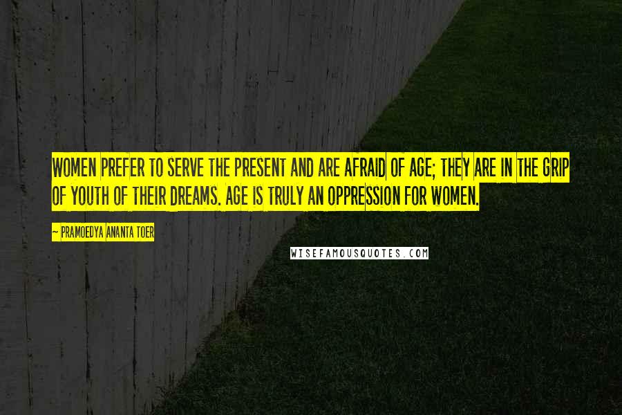 Pramoedya Ananta Toer Quotes: Women prefer to serve the present and are afraid of age; they are in the grip of youth of their dreams. Age is truly an oppression for women.