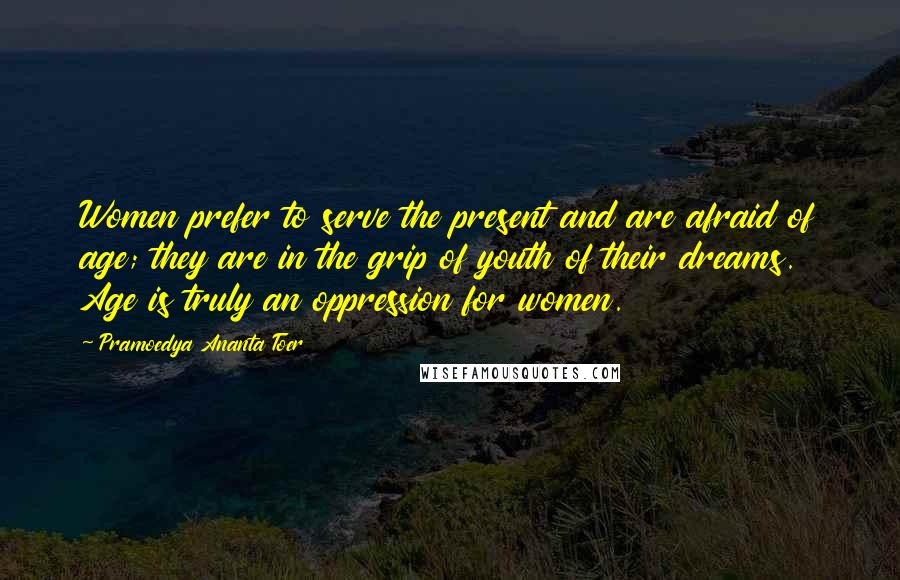 Pramoedya Ananta Toer Quotes: Women prefer to serve the present and are afraid of age; they are in the grip of youth of their dreams. Age is truly an oppression for women.