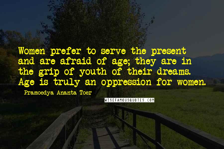 Pramoedya Ananta Toer Quotes: Women prefer to serve the present and are afraid of age; they are in the grip of youth of their dreams. Age is truly an oppression for women.