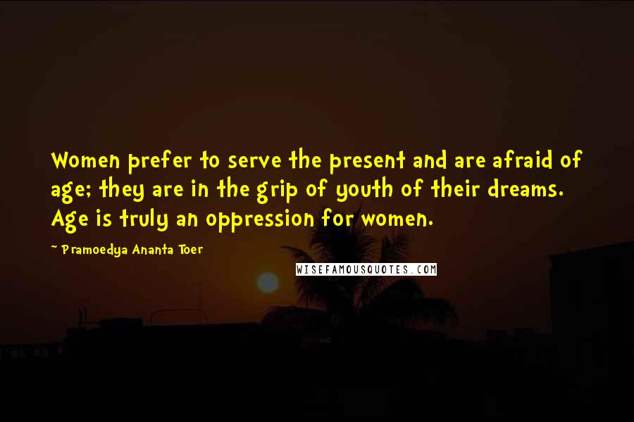 Pramoedya Ananta Toer Quotes: Women prefer to serve the present and are afraid of age; they are in the grip of youth of their dreams. Age is truly an oppression for women.