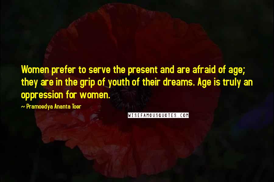 Pramoedya Ananta Toer Quotes: Women prefer to serve the present and are afraid of age; they are in the grip of youth of their dreams. Age is truly an oppression for women.