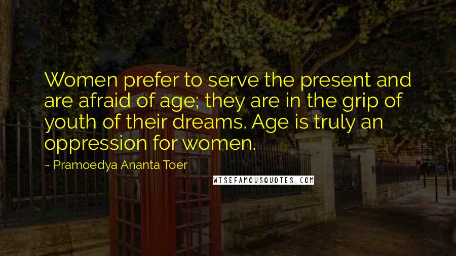 Pramoedya Ananta Toer Quotes: Women prefer to serve the present and are afraid of age; they are in the grip of youth of their dreams. Age is truly an oppression for women.