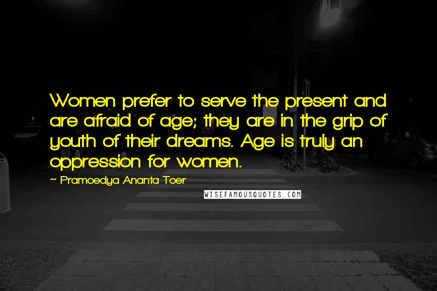 Pramoedya Ananta Toer Quotes: Women prefer to serve the present and are afraid of age; they are in the grip of youth of their dreams. Age is truly an oppression for women.