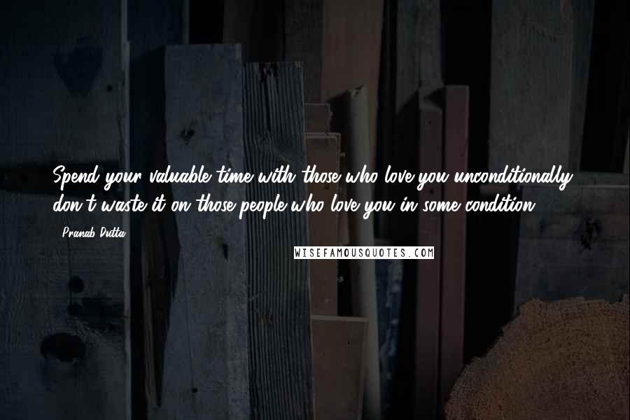 Pranab Dutta Quotes: Spend your valuable time with those who love you unconditionally, don't waste it on those people who love you in some condition.