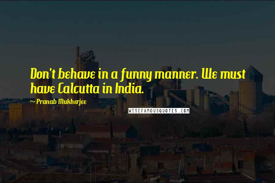 Pranab Mukherjee Quotes: Don't behave in a funny manner. We must have Calcutta in India.