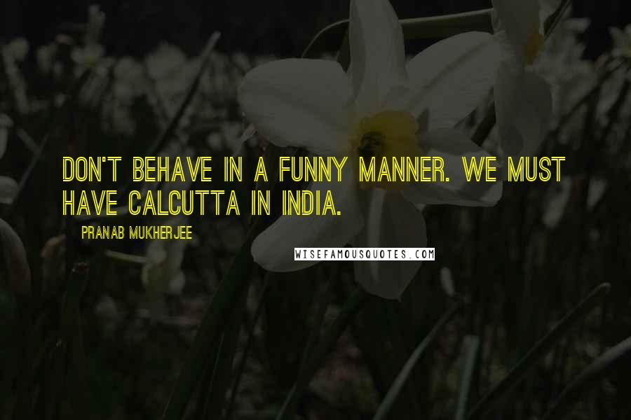 Pranab Mukherjee Quotes: Don't behave in a funny manner. We must have Calcutta in India.