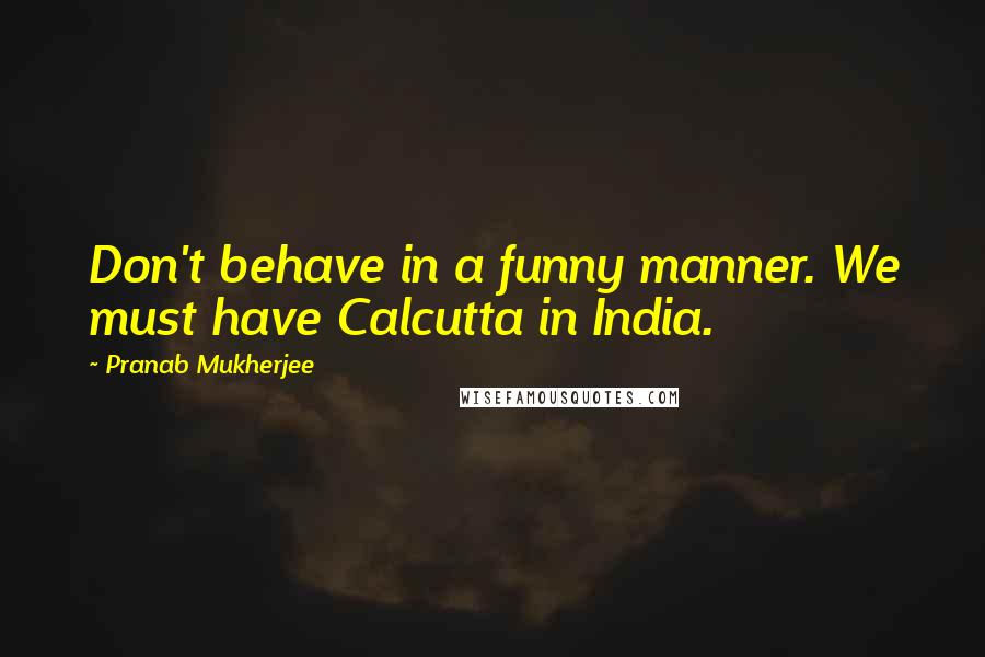 Pranab Mukherjee Quotes: Don't behave in a funny manner. We must have Calcutta in India.