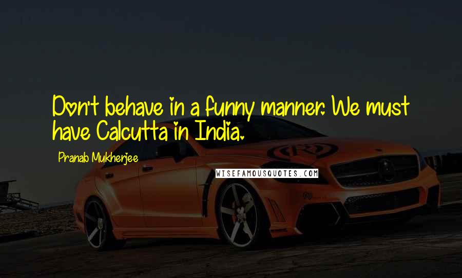 Pranab Mukherjee Quotes: Don't behave in a funny manner. We must have Calcutta in India.