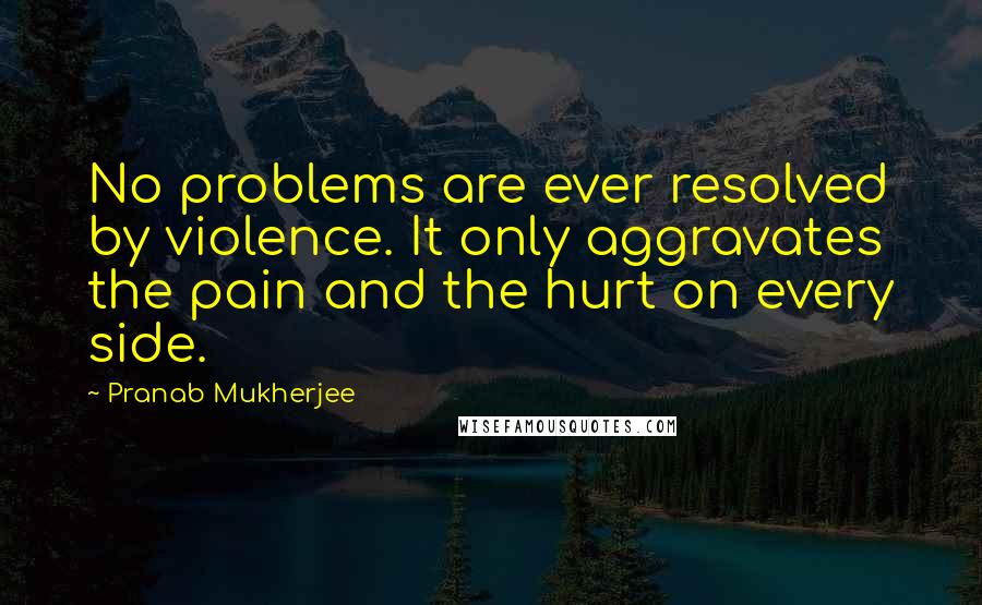 Pranab Mukherjee Quotes: No problems are ever resolved by violence. It only aggravates the pain and the hurt on every side.