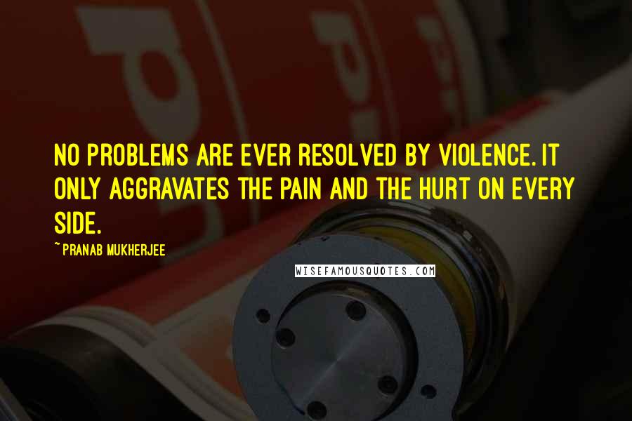 Pranab Mukherjee Quotes: No problems are ever resolved by violence. It only aggravates the pain and the hurt on every side.
