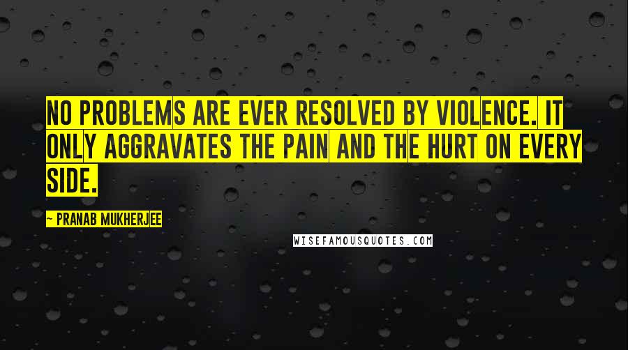 Pranab Mukherjee Quotes: No problems are ever resolved by violence. It only aggravates the pain and the hurt on every side.