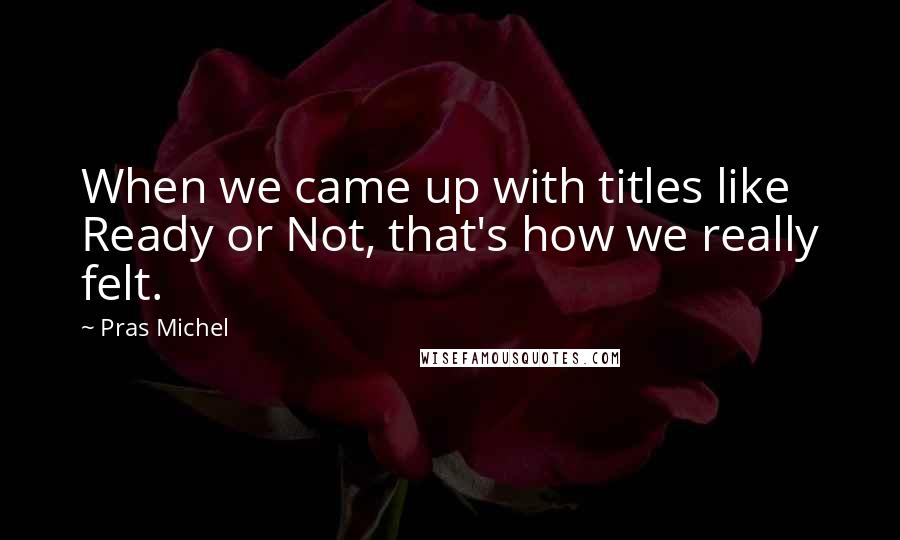 Pras Michel Quotes: When we came up with titles like Ready or Not, that's how we really felt.