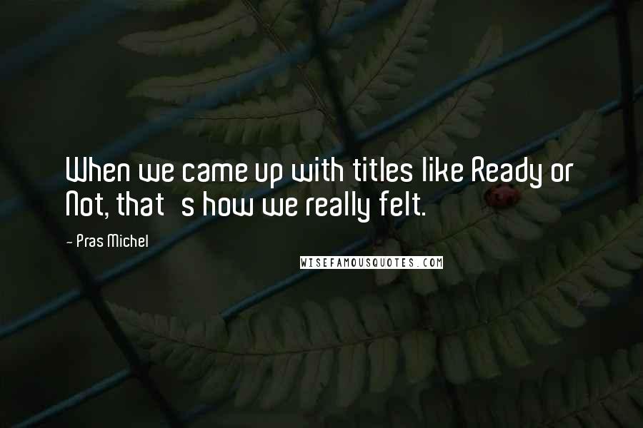 Pras Michel Quotes: When we came up with titles like Ready or Not, that's how we really felt.