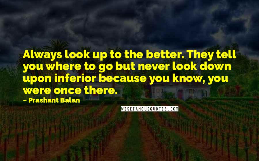 Prashant Balan Quotes: Always look up to the better. They tell you where to go but never look down upon inferior because you know, you were once there.