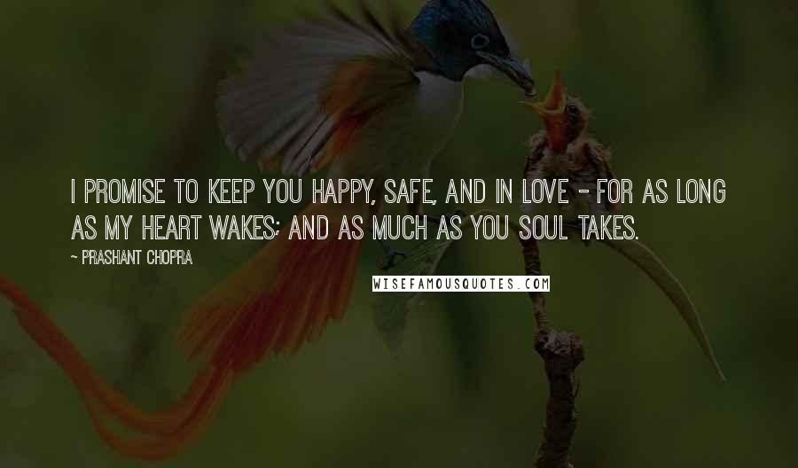 Prashant Chopra Quotes: I promise to keep you happy, safe, and in love - for as long as my heart wakes; and as much as you soul takes.