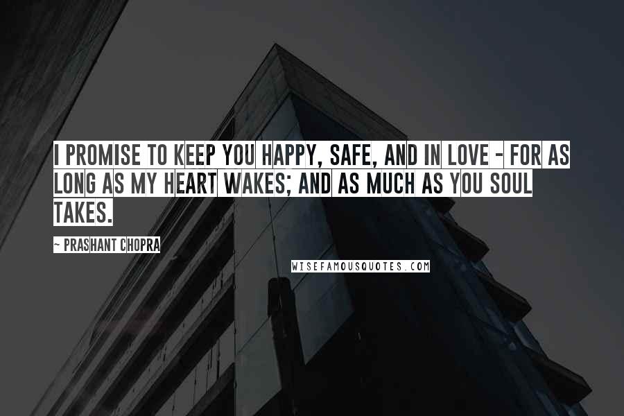 Prashant Chopra Quotes: I promise to keep you happy, safe, and in love - for as long as my heart wakes; and as much as you soul takes.