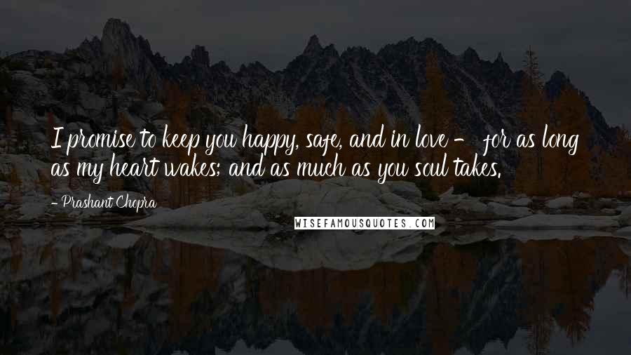 Prashant Chopra Quotes: I promise to keep you happy, safe, and in love - for as long as my heart wakes; and as much as you soul takes.