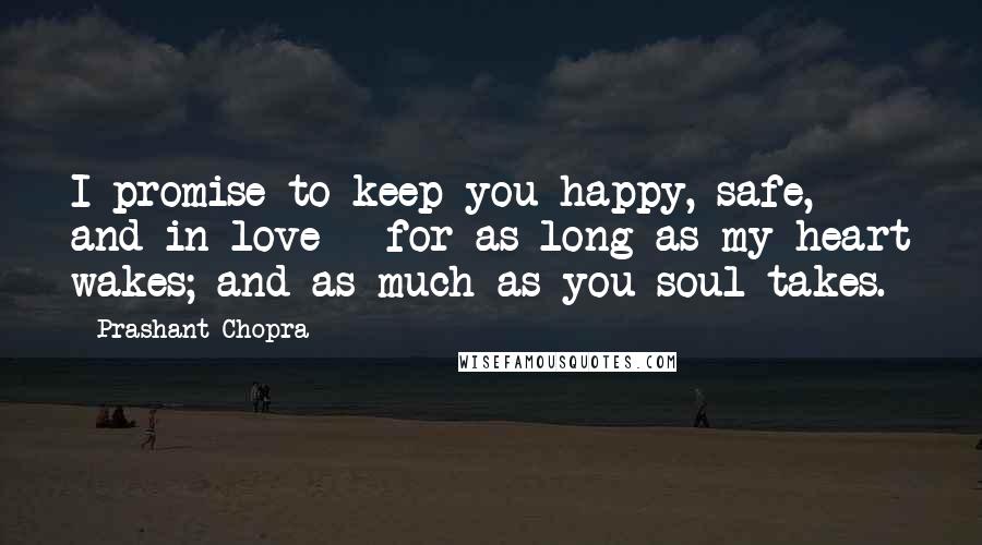 Prashant Chopra Quotes: I promise to keep you happy, safe, and in love - for as long as my heart wakes; and as much as you soul takes.