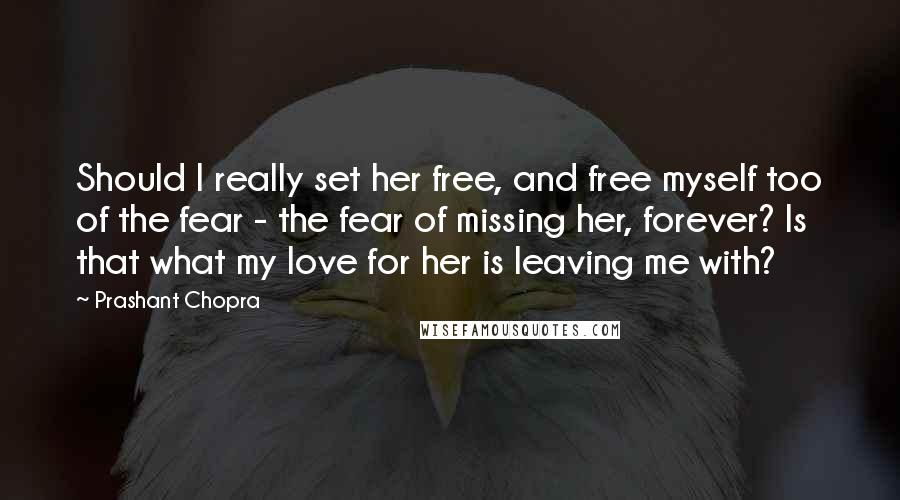 Prashant Chopra Quotes: Should I really set her free, and free myself too of the fear - the fear of missing her, forever? Is that what my love for her is leaving me with?