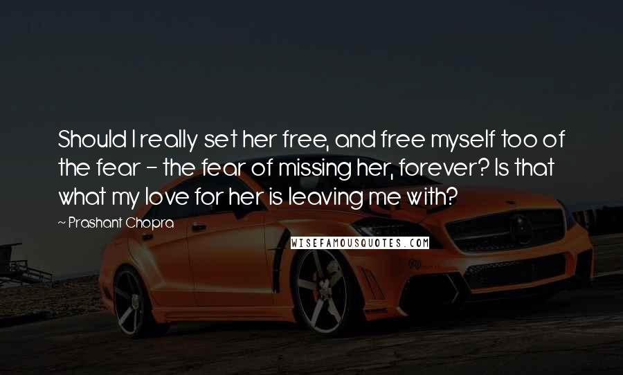 Prashant Chopra Quotes: Should I really set her free, and free myself too of the fear - the fear of missing her, forever? Is that what my love for her is leaving me with?