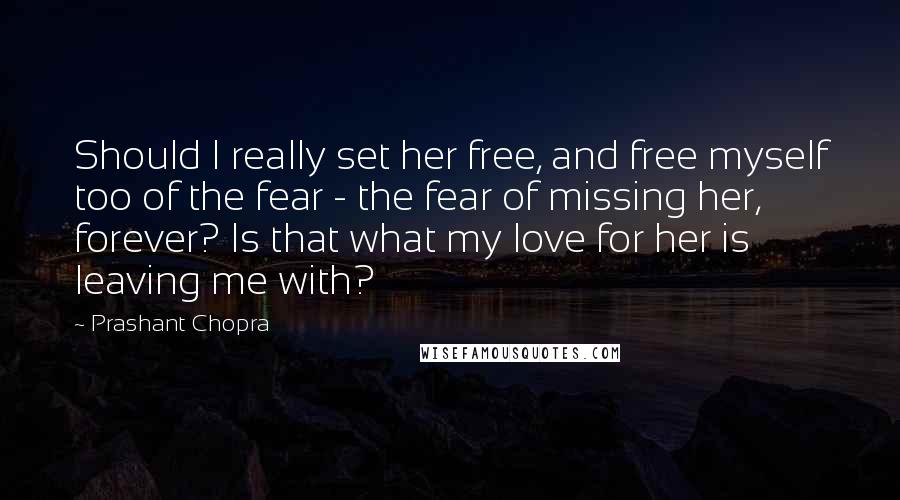 Prashant Chopra Quotes: Should I really set her free, and free myself too of the fear - the fear of missing her, forever? Is that what my love for her is leaving me with?