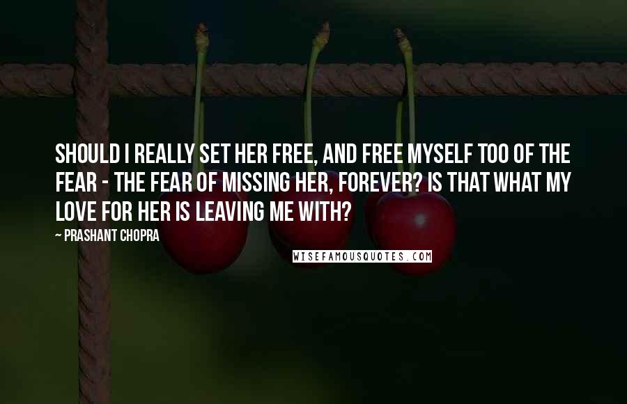Prashant Chopra Quotes: Should I really set her free, and free myself too of the fear - the fear of missing her, forever? Is that what my love for her is leaving me with?