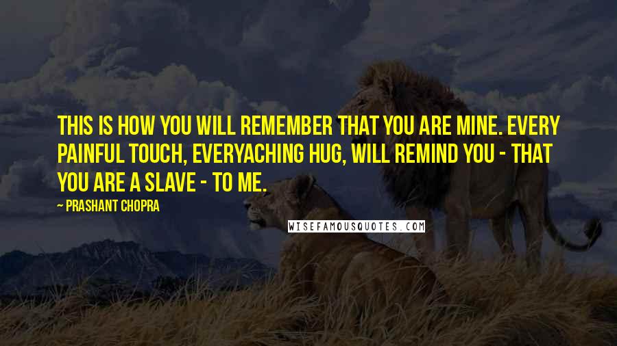 Prashant Chopra Quotes: This is how you will remember that you are mine. Every painful touch, everyaching hug, will remind you - that you are a slave - to me.