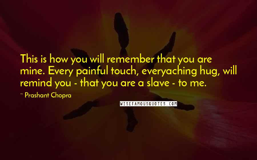 Prashant Chopra Quotes: This is how you will remember that you are mine. Every painful touch, everyaching hug, will remind you - that you are a slave - to me.