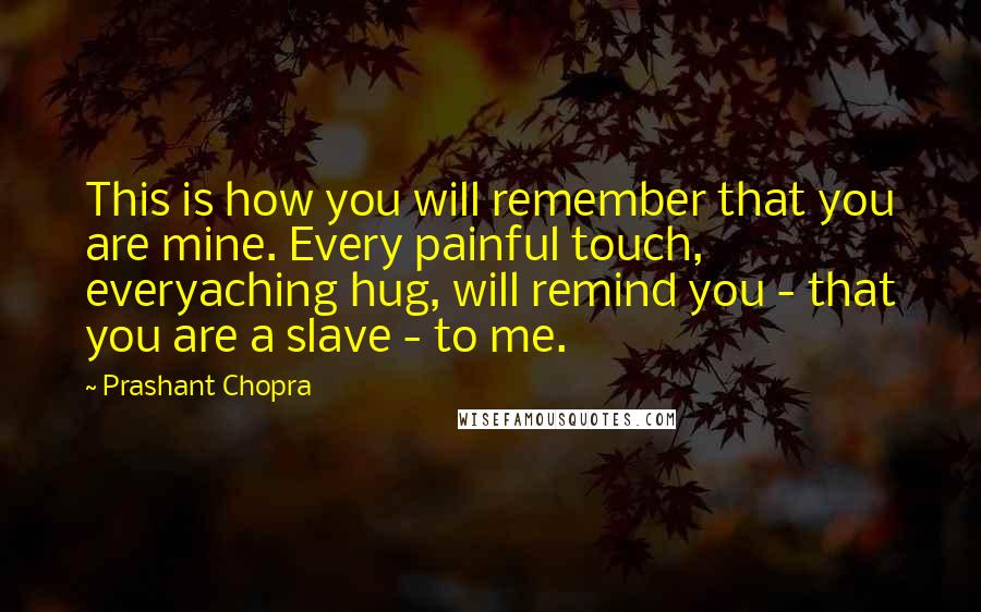 Prashant Chopra Quotes: This is how you will remember that you are mine. Every painful touch, everyaching hug, will remind you - that you are a slave - to me.