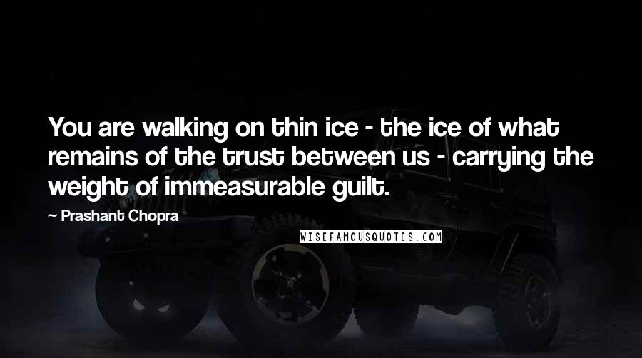 Prashant Chopra Quotes: You are walking on thin ice - the ice of what remains of the trust between us - carrying the weight of immeasurable guilt.