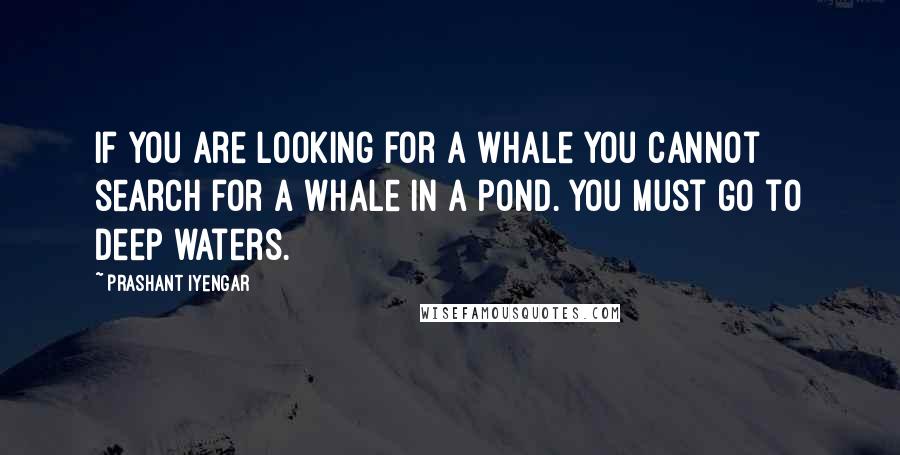 Prashant Iyengar Quotes: If you are looking for a whale you cannot search for a whale in a pond. You must go to deep waters.