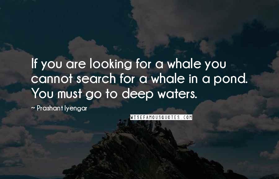 Prashant Iyengar Quotes: If you are looking for a whale you cannot search for a whale in a pond. You must go to deep waters.