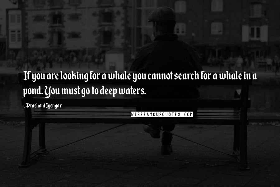 Prashant Iyengar Quotes: If you are looking for a whale you cannot search for a whale in a pond. You must go to deep waters.