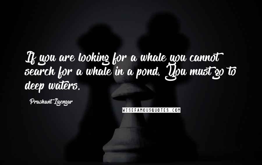 Prashant Iyengar Quotes: If you are looking for a whale you cannot search for a whale in a pond. You must go to deep waters.