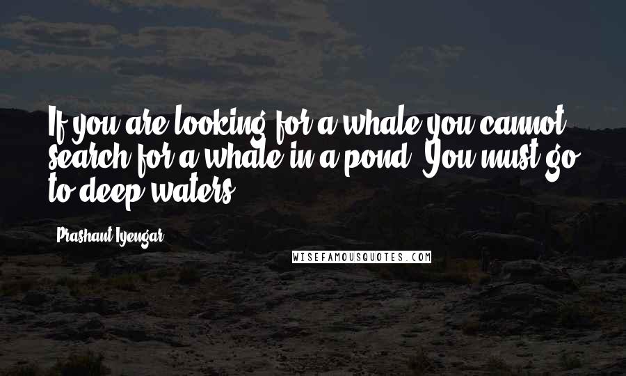 Prashant Iyengar Quotes: If you are looking for a whale you cannot search for a whale in a pond. You must go to deep waters.