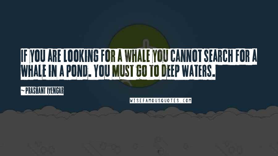 Prashant Iyengar Quotes: If you are looking for a whale you cannot search for a whale in a pond. You must go to deep waters.