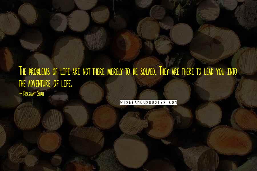 Prashant Shah Quotes: The problems of life are not there merely to be solved. They are there to lead you into the adventure of life.