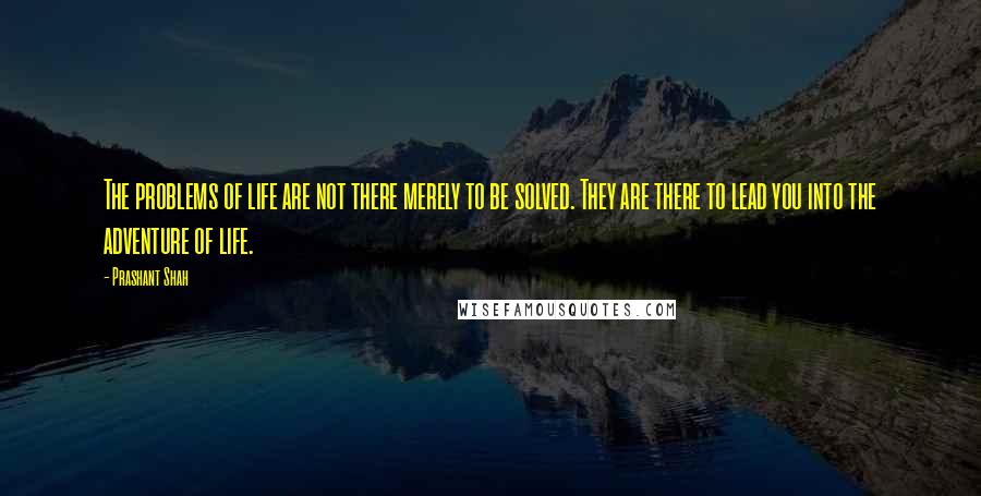 Prashant Shah Quotes: The problems of life are not there merely to be solved. They are there to lead you into the adventure of life.