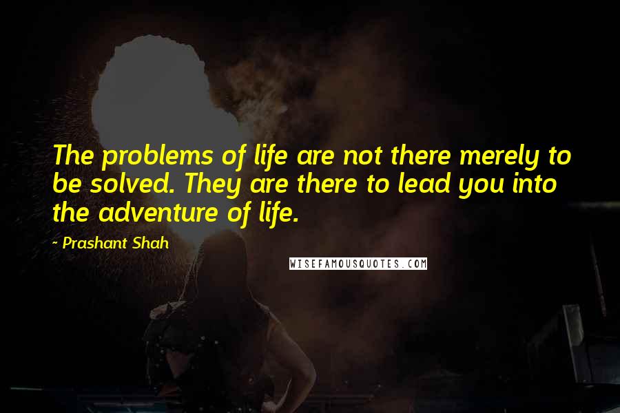 Prashant Shah Quotes: The problems of life are not there merely to be solved. They are there to lead you into the adventure of life.