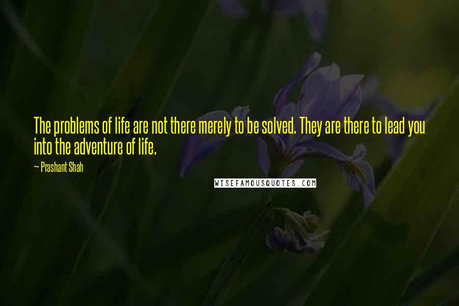 Prashant Shah Quotes: The problems of life are not there merely to be solved. They are there to lead you into the adventure of life.