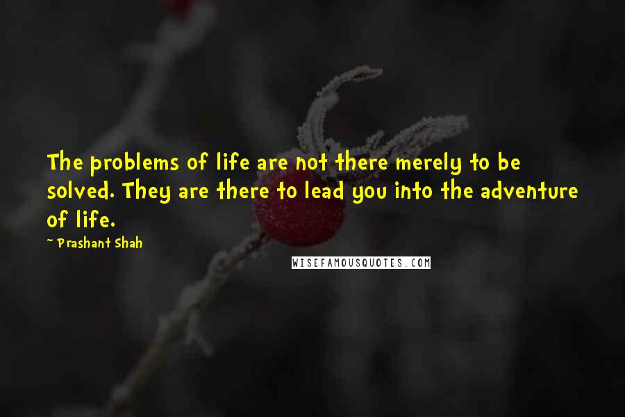 Prashant Shah Quotes: The problems of life are not there merely to be solved. They are there to lead you into the adventure of life.