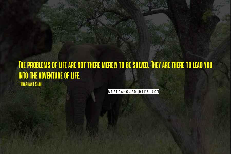 Prashant Shah Quotes: The problems of life are not there merely to be solved. They are there to lead you into the adventure of life.