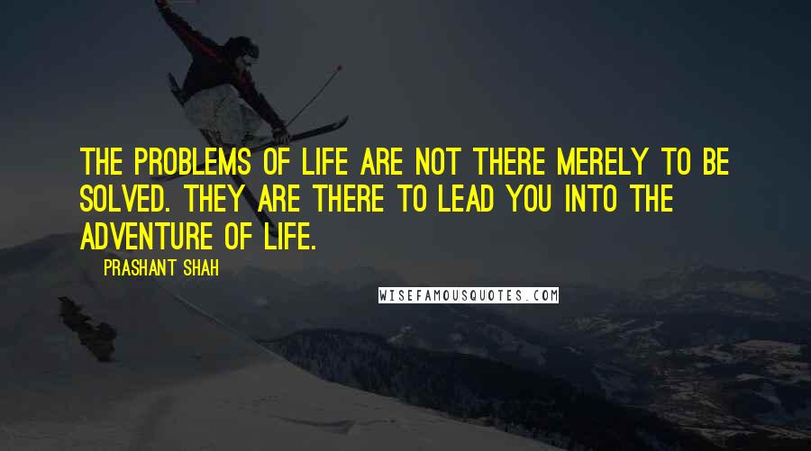 Prashant Shah Quotes: The problems of life are not there merely to be solved. They are there to lead you into the adventure of life.