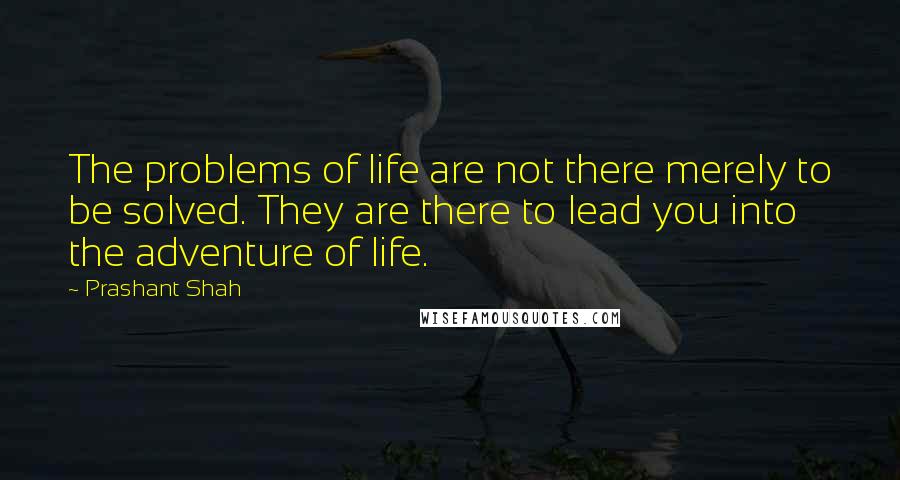 Prashant Shah Quotes: The problems of life are not there merely to be solved. They are there to lead you into the adventure of life.