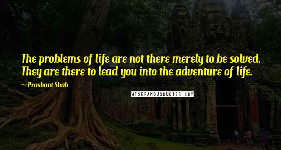 Prashant Shah Quotes: The problems of life are not there merely to be solved. They are there to lead you into the adventure of life.