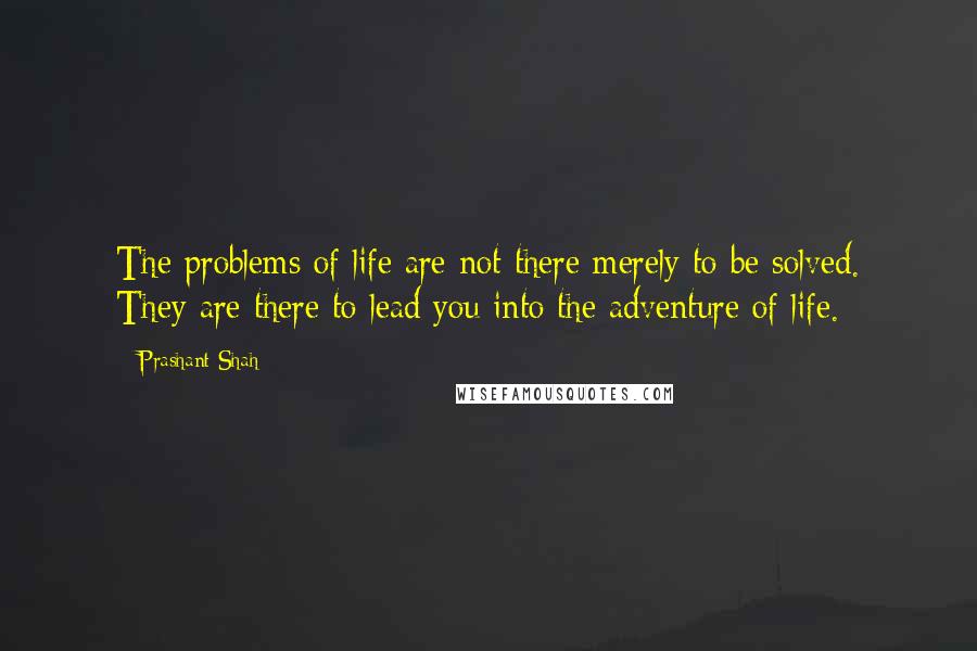 Prashant Shah Quotes: The problems of life are not there merely to be solved. They are there to lead you into the adventure of life.