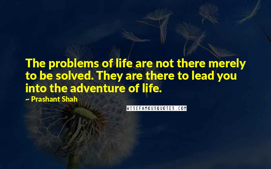 Prashant Shah Quotes: The problems of life are not there merely to be solved. They are there to lead you into the adventure of life.