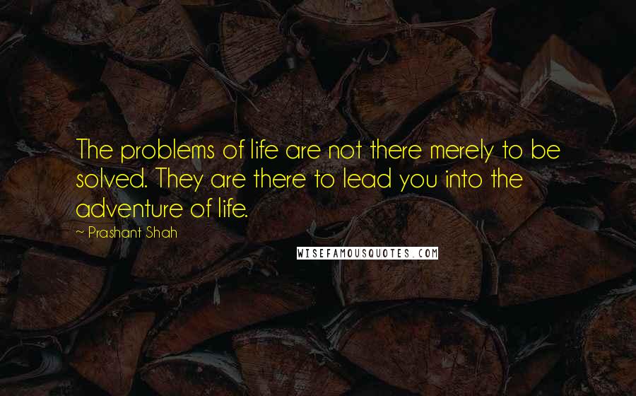 Prashant Shah Quotes: The problems of life are not there merely to be solved. They are there to lead you into the adventure of life.