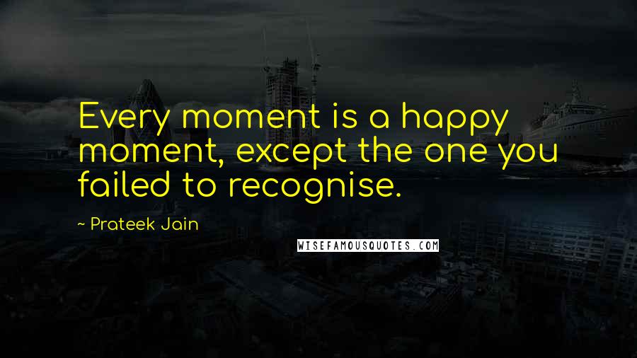 Prateek Jain Quotes: Every moment is a happy moment, except the one you failed to recognise.