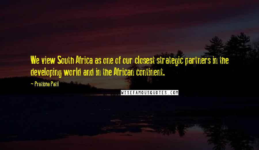 Pratibha Patil Quotes: We view South Africa as one of our closest strategic partners in the developing world and in the African continent.